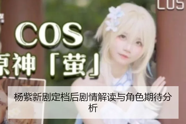 杨紫新剧定档后剧情解读与角色期待分析